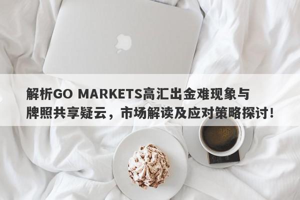 解析GO MARKETS高汇出金难现象与牌照共享疑云，市场解读及应对策略探讨！