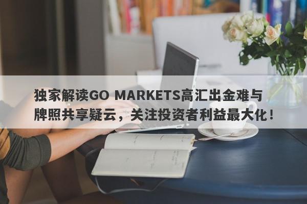 独家解读GO MARKETS高汇出金难与牌照共享疑云，关注投资者利益最大化！