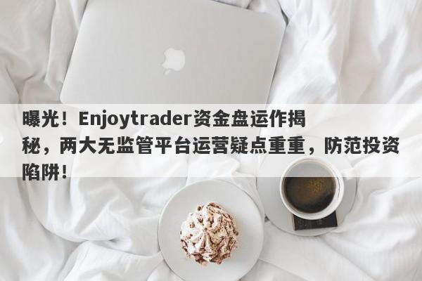 曝光！Enjoytrader资金盘运作揭秘，两大无监管平台运营疑点重重，防范投资陷阱！