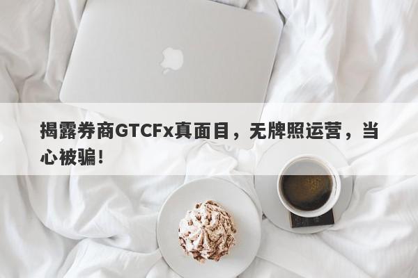 揭露券商GTCFx真面目，无牌照运营，当心被骗！