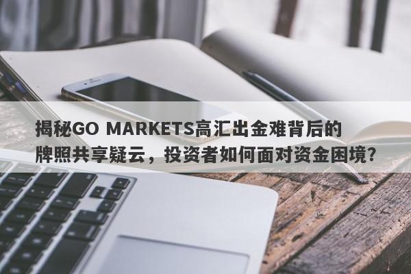 揭秘GO MARKETS高汇出金难背后的牌照共享疑云，投资者如何面对资金困境？