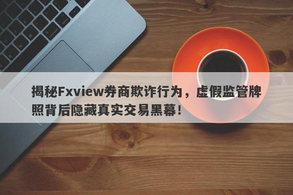 揭秘Fxview券商欺诈行为，虚假监管牌照背后隐藏真实交易黑幕！