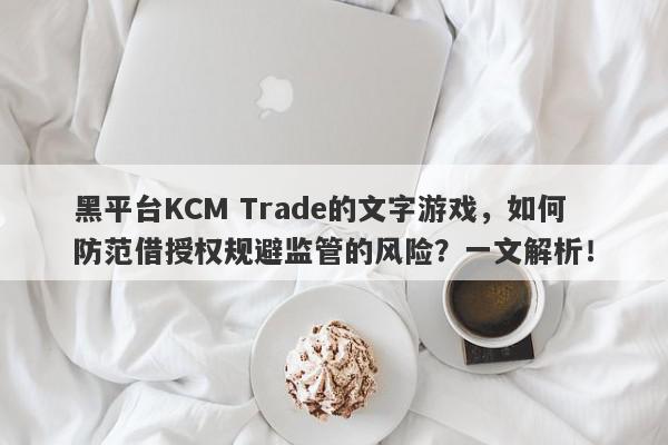 黑平台KCM Trade的文字游戏，如何防范借授权规避监管的风险？一文解析！