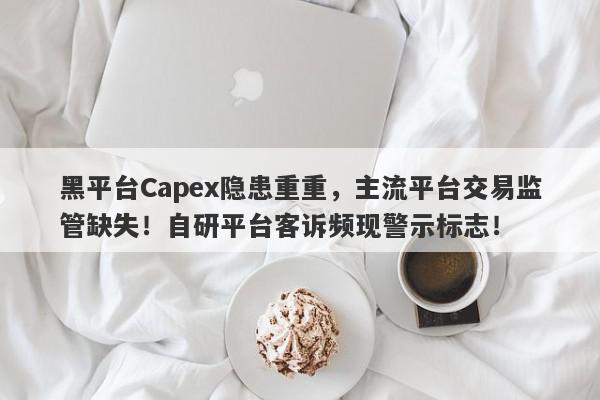 黑平台Capex隐患重重，主流平台交易监管缺失！自研平台客诉频现警示标志！