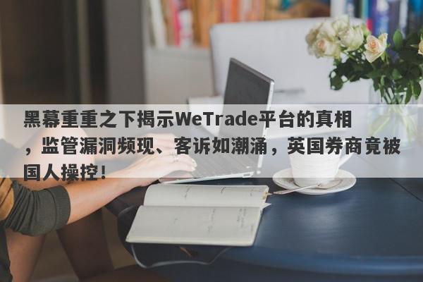 黑幕重重之下揭示WeTrade平台的真相，监管漏洞频现、客诉如潮涌，英国券商竟被国人操控！