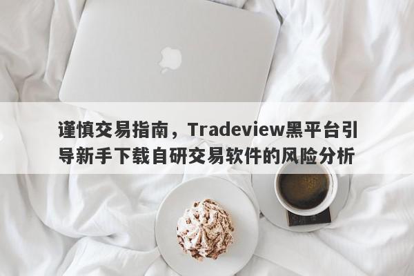 谨慎交易指南，Tradeview黑平台引导新手下载自研交易软件的风险分析