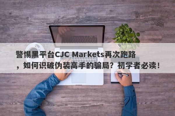 警惕黑平台CJC Markets再次跑路，如何识破伪装高手的骗局？初学者必读！