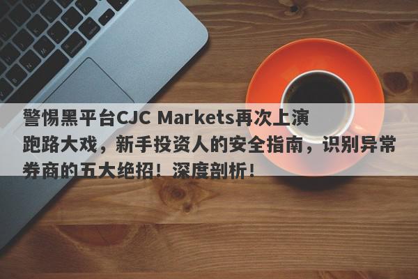 警惕黑平台CJC Markets再次上演跑路大戏，新手投资人的安全指南，识别异常券商的五大绝招！深度剖析！