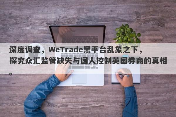 深度调查，WeTrade黑平台乱象之下，探究众汇监管缺失与国人控制英国券商的真相。