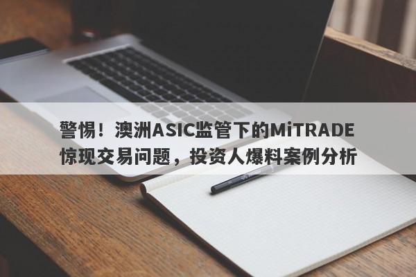 警惕！澳洲ASIC监管下的MiTRADE惊现交易问题，投资人爆料案例分析