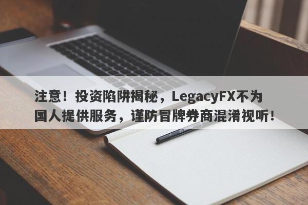 注意！投资陷阱揭秘，LegacyFX不为国人提供服务，谨防冒牌券商混淆视听！