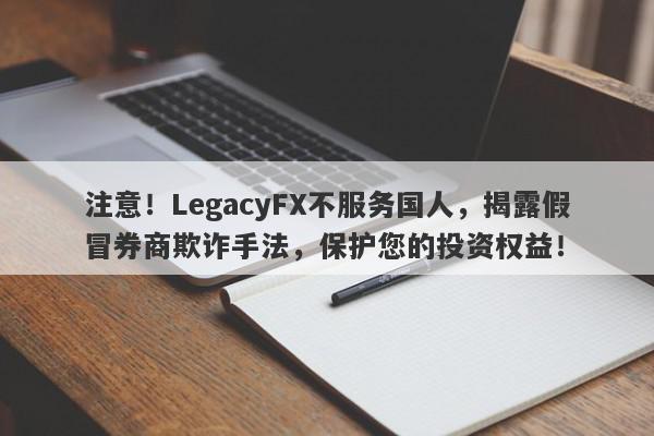 注意！LegacyFX不服务国人，揭露假冒券商欺诈手法，保护您的投资权益！