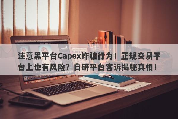 注意黑平台Capex诈骗行为！正规交易平台上也有风险？自研平台客诉揭秘真相！