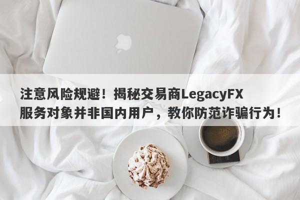 注意风险规避！揭秘交易商LegacyFX服务对象并非国内用户，教你防范诈骗行为！