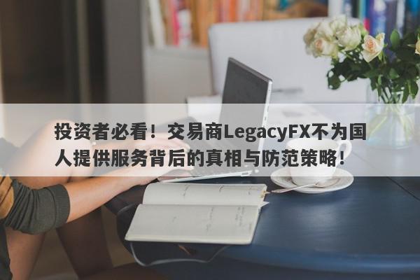 投资者必看！交易商LegacyFX不为国人提供服务背后的真相与防范策略！