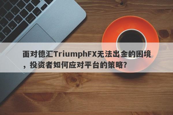 面对德汇TriumphFX无法出金的困境，投资者如何应对平台的策略？