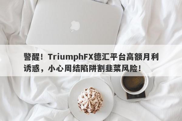 警醒！TriumphFX德汇平台高额月利诱惑，小心周结陷阱割韭菜风险！