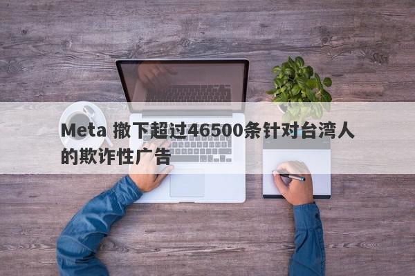 Meta 撤下超过46500条针对台湾人的欺诈性广告