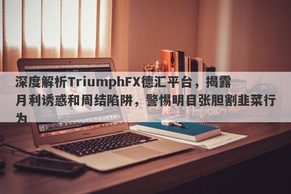 深度解析TriumphFX德汇平台，揭露月利诱惑和周结陷阱，警惕明目张胆割韭菜行为