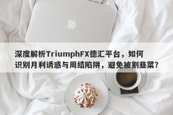 深度解析TriumphFX德汇平台，如何识别月利诱惑与周结陷阱，避免被割韭菜？