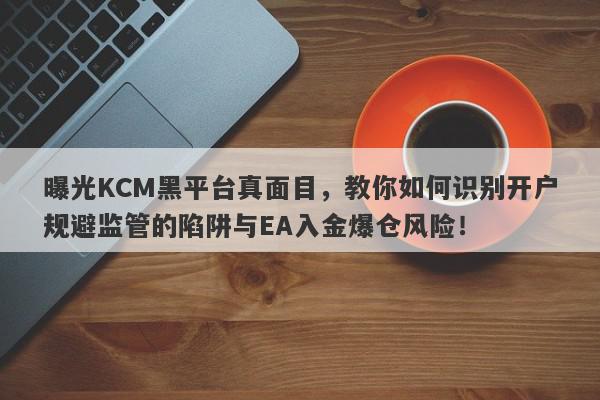 曝光KCM黑平台真面目，教你如何识别开户规避监管的陷阱与EA入金爆仓风险！