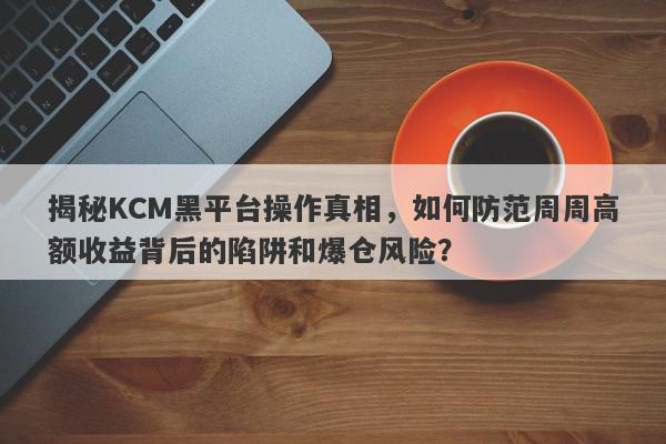 揭秘KCM黑平台操作真相，如何防范周周高额收益背后的陷阱和爆仓风险？