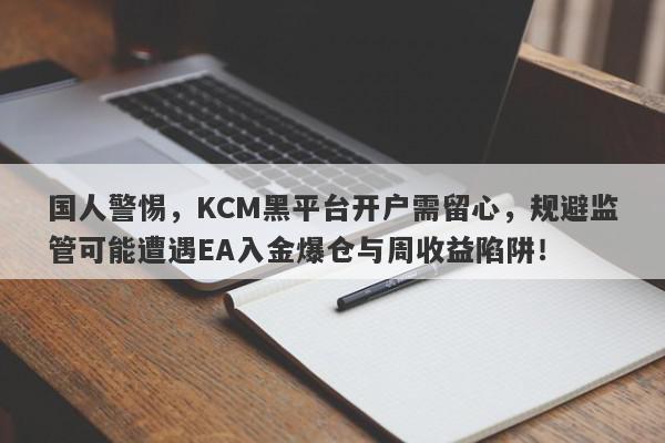 国人警惕，KCM黑平台开户需留心，规避监管可能遭遇EA入金爆仓与周收益陷阱！