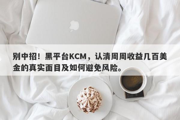 别中招！黑平台KCM，认清周周收益几百美金的真实面目及如何避免风险。