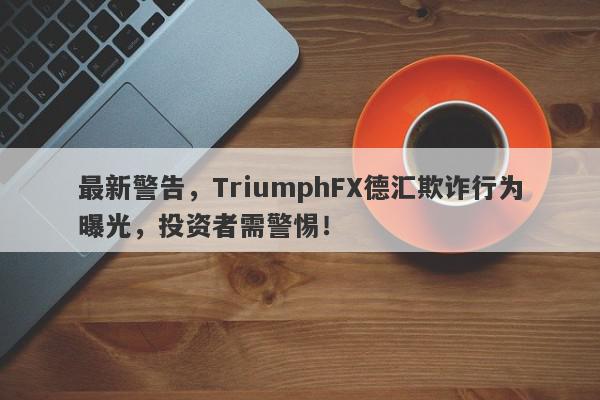 最新警告，TriumphFX德汇欺诈行为曝光，投资者需警惕！