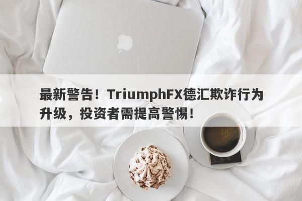 最新警告！TriumphFX德汇欺诈行为升级，投资者需提高警惕！