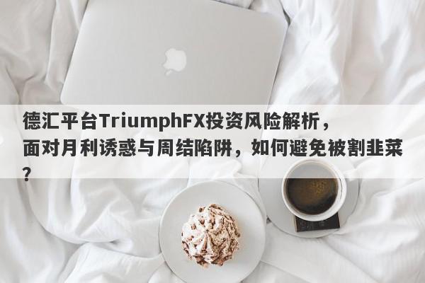 德汇平台TriumphFX投资风险解析，面对月利诱惑与周结陷阱，如何避免被割韭菜？