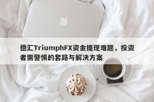 德汇TriumphFX资金提现难题，投资者需警惕的套路与解决方案