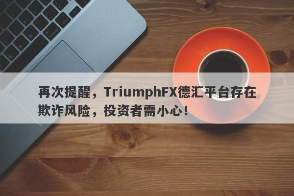 再次提醒，TriumphFX德汇平台存在欺诈风险，投资者需小心！