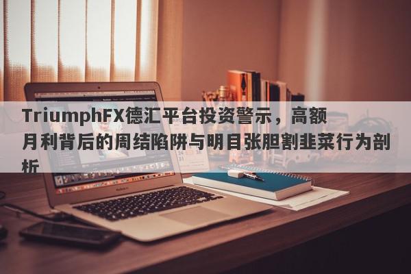 TriumphFX德汇平台投资警示，高额月利背后的周结陷阱与明目张胆割韭菜行为剖析