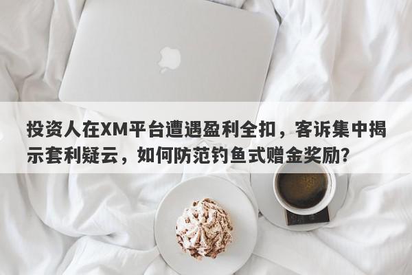 投资人在XM平台遭遇盈利全扣，客诉集中揭示套利疑云，如何防范钓鱼式赠金奖励？