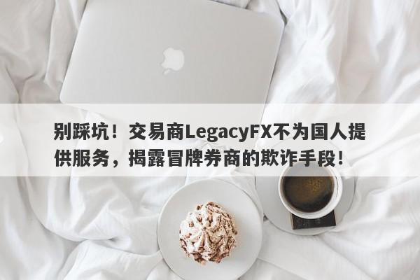 别踩坑！交易商LegacyFX不为国人提供服务，揭露冒牌券商的欺诈手段！