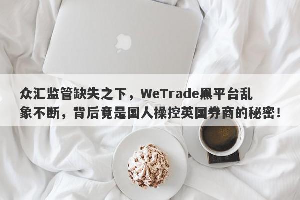 众汇监管缺失之下，WeTrade黑平台乱象不断，背后竟是国人操控英国券商的秘密！