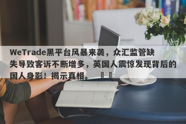 WeTrade黑平台风暴来袭，众汇监管缺失导致客诉不断增多，英国人震惊发现背后的国人身影！揭示真相。  ​​