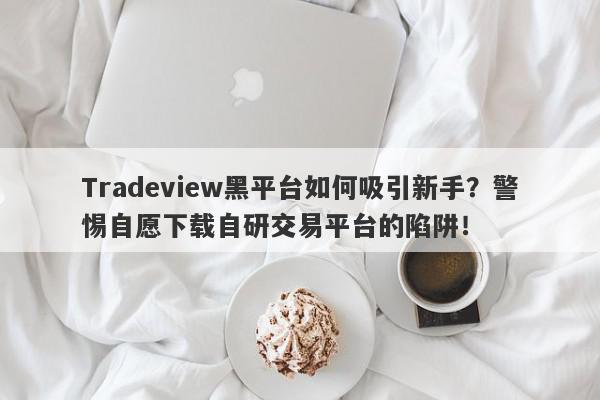 Tradeview黑平台如何吸引新手？警惕自愿下载自研交易平台的陷阱！