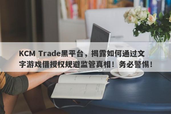 KCM Trade黑平台，揭露如何通过文字游戏借授权规避监管真相！务必警惕！