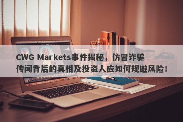 CWG Markets事件揭秘，仿冒诈骗传闻背后的真相及投资人应如何规避风险！