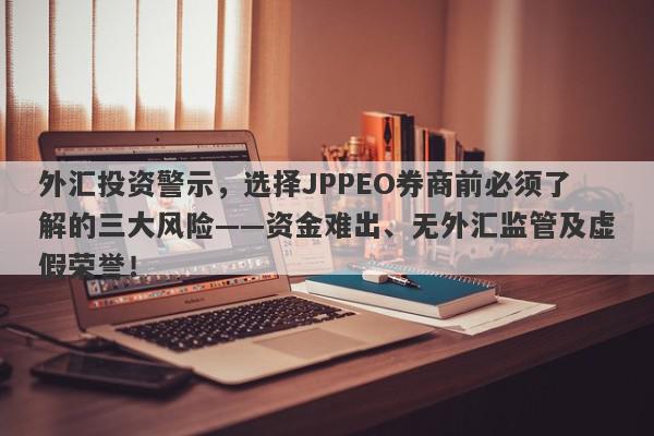 外汇投资警示，选择JPPEO券商前必须了解的三大风险——资金难出、无外汇监管及虚假荣誉！