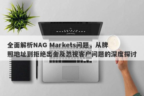 全面解析NAG Markets问题，从牌照地址到拒绝出金及忽视客户问题的深度探讨