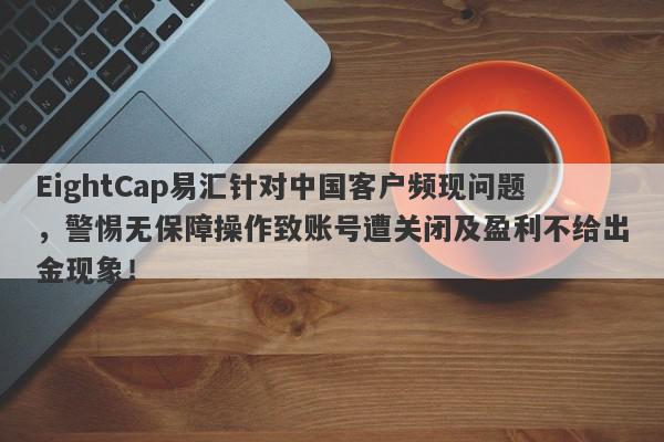 EightCap易汇针对中国客户频现问题，警惕无保障操作致账号遭关闭及盈利不给出金现象！