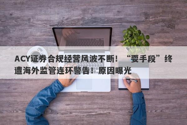 ACY证券合规经营风波不断！“耍手段”终遭海外监管连环警告！原因曝光