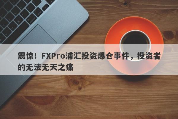 震惊！FXPro浦汇投资爆仓事件，投资者的无法无天之痛