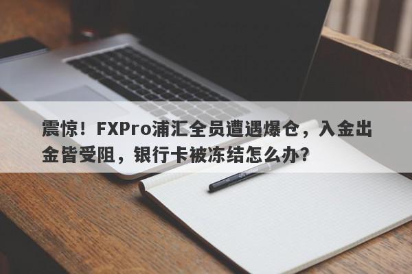 震惊！FXPro浦汇全员遭遇爆仓，入金出金皆受阻，银行卡被冻结怎么办？