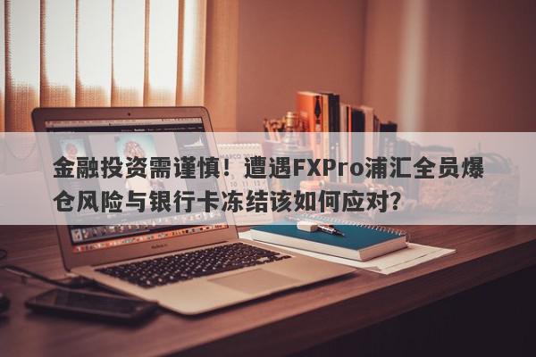 金融投资需谨慎！遭遇FXPro浦汇全员爆仓风险与银行卡冻结该如何应对？