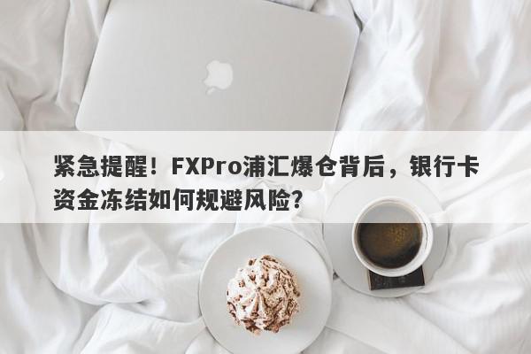 紧急提醒！FXPro浦汇爆仓背后，银行卡资金冻结如何规避风险？