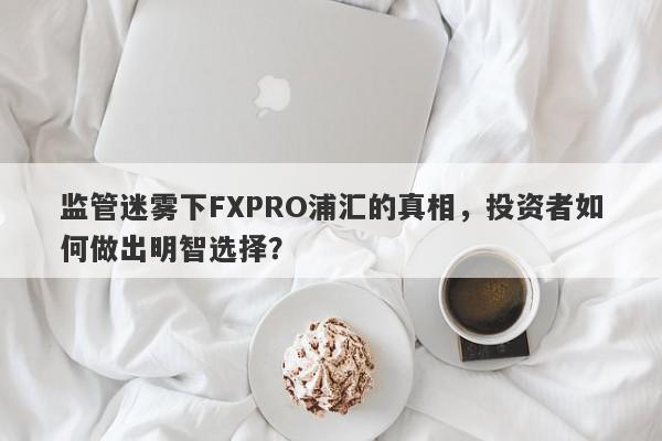 监管迷雾下FXPRO浦汇的真相，投资者如何做出明智选择？